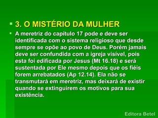  3. O MISTÉRIO DA MULHER
 A meretriz do capítulo 17 pode e deve ser
  identificada com o sistema religioso que desde
  sempre se opõe ao povo de Deus. Porém jamais
  deve ser confundida com a igreja visível, pois
  esta foi edificada por Jesus (Mt 16.18) e será
  sustentada por Ele mesmo depois que os fiéis
  forem arrebatados (Ap 12.14). Ela não se
  transmutará em meretriz, mas deixará de existir
  quando se extinguirem os motivos para sua
  existência.
 