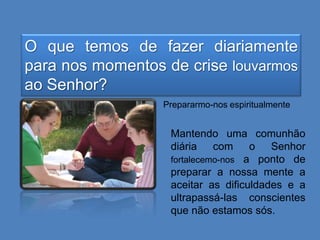O que temos de fazer diariamente
para nos momentos de crise louvarmos
ao Senhor?
Prepararmo-nos espiritualmente

Mantendo uma comunhão
diária
com
o Senhor
fortalecemo-nos a ponto de
preparar a nossa mente a
aceitar as dificuldades e a
ultrapassá-las conscientes
que não estamos sós.

 