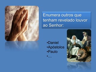 Enumera outros que
tenham revelado louvor
ao Senhor:

•Daniel
•Apóstolos
•Paulo
•…

 