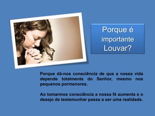 Porque é
importante

Louvar?

Porque dá-nos consciência de que a nossa vida
depende totalmente do Senhor, mesmo nos
pequenos pormenores.
Ao tomarmos consciência a nossa fé aumenta e o
desejo de testemunhar passa a ser uma realidade.

 