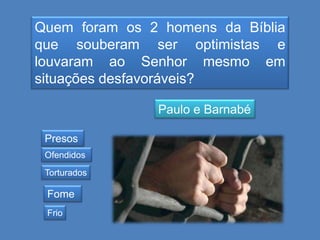 Quem foram os 2 homens da Bíblia
que souberam ser optimistas e
louvaram ao Senhor mesmo em
situações desfavoráveis?
Paulo e Barnabé
Presos
Ofendidos
Torturados

Fome
Frio

 