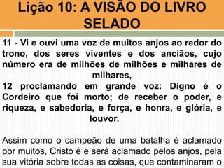 Lição 10: A VISÃO DO LIVRO
SELADO
11 - Vi e ouvi uma voz de muitos anjos ao redor do
trono, dos seres viventes e dos anciãos, cujo
número era de milhões de milhões e milhares de
milhares,
12 proclamando em grande voz: Digno é o
Cordeiro que foi morto; de receber o poder, e
riqueza, e sabedoria, e força, e honra, e glória, e
louvor.
Assim como o campeão de uma batalha é aclamado
por muitos, Cristo é e será aclamado pelos anjos, pela
sua vitória sobre todas as coisas, que contaminaram o
 