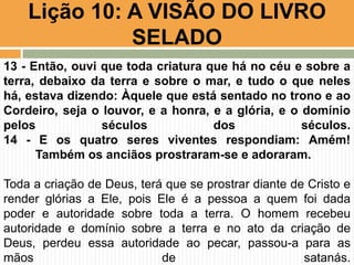 Lição 10: A VISÃO DO LIVRO
SELADO
13 - Então, ouvi que toda criatura que há no céu e sobre a
terra, debaixo da terra e sobre o mar, e tudo o que neles
há, estava dizendo: Àquele que está sentado no trono e ao
Cordeiro, seja o louvor, e a honra, e a glória, e o domínio
pelos séculos dos séculos.
14 - E os quatro seres viventes respondiam: Amém!
Também os anciãos prostraram-se e adoraram.
Toda a criação de Deus, terá que se prostrar diante de Cristo e
render glórias a Ele, pois Ele é a pessoa a quem foi dada
poder e autoridade sobre toda a terra. O homem recebeu
autoridade e domínio sobre a terra e no ato da criação de
Deus, perdeu essa autoridade ao pecar, passou-a para as
mãos de satanás.
 