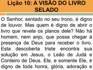 Lição 10: A VISÃO DO LIVRO
SELADO
O Senhor, sentado no seu trono, é digno
de louvor. Mas quem é digno de abrir o
livro que revela os planos dele? Não há
homem, nem anjo, que possa chegar à
presença de Deus para receber o livro.
Esta descoberta triste encontra sua
solução em Jesus, o Leão de Judá e
Cordeiro de Deus. Ele, e somente Ele, é
digno de toda honra, glória, adoração e
 