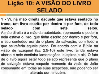 Lição 10: A VISÃO DO LIVRO
SELADO
1 - Vi, na mão direita daquele que estava sentado no
trono, um livro escrito por dentro e por fora, de todo
selado com sete selos.
A mão direita é a mão da autoridade, representa o poder e
nela estava o livro, que tinha escrito por dentro e por fora,
o seu conteúdo era de o plano de salvação, com tudo o
que se referia aquele plano. De acordo com a Bíblia na
visão de Ezequiel (Ez 2:9-10) este livro ainda estava
aberto e nele continha lamentações, suspiros e ais. O fato
de o livro agora estar todo selado representa que o plano
de salvação estava naquele momento da visão de João
consumado em todas as suas acepções, não podendo ser
alterado por ninguém.
 