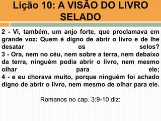 Lição 10: A VISÃO DO LIVRO
SELADO
2 - Vi, também, um anjo forte, que proclamava em
grande voz: Quem é digno de abrir o livro e de lhe
desatar os selos?
3 - Ora, nem no céu, nem sobre a terra, nem debaixo
da terra, ninguém podia abrir o livro, nem mesmo
olhar para ele;
4 - e eu chorava muito, porque ninguém foi achado
digno de abrir o livro, nem mesmo de olhar para ele.
Romanos no cap. 3:9-10 diz:
 