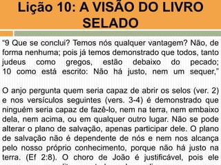 Lição 10: A VISÃO DO LIVRO
SELADO
“9 Que se conclui? Temos nós qualquer vantagem? Não, de
forma nenhuma; pois já temos demonstrado que todos, tanto
judeus como gregos, estão debaixo do pecado;
10 como está escrito: Não há justo, nem um sequer,”
O anjo pergunta quem seria capaz de abrir os selos (ver. 2)
e nos versículos seguintes (vers. 3-4) é demonstrado que
ninguém seria capaz de fazê-lo, nem na terra, nem embaixo
dela, nem acima, ou em qualquer outro lugar. Não se pode
alterar o plano de salvação, apenas participar dele. O plano
de salvação não é dependente de nós e nem nos alcança
pelo nosso próprio conhecimento, porque não há justo na
terra. (Ef 2:8). O choro de João é justificável, pois ele
 