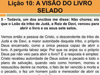 Lição 10: A VISÃO DO LIVRO
SELADO
5 - Todavia, um dos anciãos me disse: Não chores; eis
que o Leão da tribo de Judá, a Raiz de Davi, venceu para
abrir o livro e os seus sete selos.
Vemos então a pessoa de Cristo, o descendente da tribo de
Judá e de Davi, a maior autoridade daquela tribo, o próprio
Deus encarnado, como a única pessoa capaz de abrir o
livro. A pergunta talvez seja: Por que os anjos ou o próprio
Deus pai não veio para abrir o livro? E a resposta é simples:
Cristo recebeu autoridade de Deus sobre o pecado e todo o
plano de salvação, quando veio como homem, morreu e
ressuscitou dentre os mortos, o fato de ter vencido a morte e
o pecado, o fez um homem justo e merecedor de abrir os
 