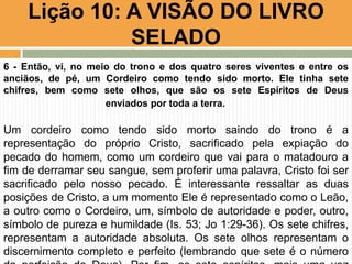 Lição 10: A VISÃO DO LIVRO
SELADO
6 - Então, vi, no meio do trono e dos quatro seres viventes e entre os
anciãos, de pé, um Cordeiro como tendo sido morto. Ele tinha sete
chifres, bem como sete olhos, que são os sete Espíritos de Deus
enviados por toda a terra.
Um cordeiro como tendo sido morto saindo do trono é a
representação do próprio Cristo, sacrificado pela expiação do
pecado do homem, como um cordeiro que vai para o matadouro a
fim de derramar seu sangue, sem proferir uma palavra, Cristo foi ser
sacrificado pelo nosso pecado. É interessante ressaltar as duas
posições de Cristo, a um momento Ele é representado como o Leão,
a outro como o Cordeiro, um, símbolo de autoridade e poder, outro,
símbolo de pureza e humildade (Is. 53; Jo 1:29-36). Os sete chifres,
representam a autoridade absoluta. Os sete olhos representam o
discernimento completo e perfeito (lembrando que sete é o número
 