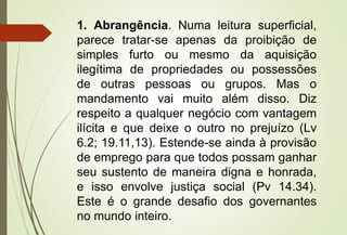 1. Abrangência. Numa leitura superficial,
parece tratar-se apenas da proibição de
simples furto ou mesmo da aquisição
ilegítima de propriedades ou possessões
de outras pessoas ou grupos. Mas o
mandamento vai muito além disso. Diz
respeito a qualquer negócio com vantagem
ilícita e que deixe o outro no prejuízo (Lv
6.2; 19.11,13). Estende-se ainda à provisão
de emprego para que todos possam ganhar
seu sustento de maneira digna e honrada,
e isso envolve justiça social (Pv 14.34).
Este é o grande desafio dos governantes
no mundo inteiro.
 