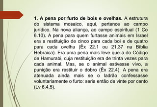 1. A pena por furto de bois e ovelhas. A estrutura
do sistema mosaico, aqui, pertence ao campo
jurídico. Na nova aliança, ao campo espiritual (1 Co
6.10). A pena para quem furtasse animais em Israel
era a restituição de cinco para cada boi e de quatro
para cada ovelha (Êx 22.1 ou 21.37 na Bíblia
Hebraica). Era uma pena mais leve que a do Código
de Hamurabi, cuja restituição era de trinta vezes para
cada animal. Mas, se o animal estivesse vivo, a
punição era restituir o dobro (Êx 22.4). A pena era
atenuada ainda mais se o ladrão confessasse
voluntariamente o furto: seria então de vinte por cento
(Lv 6.4,5).
 