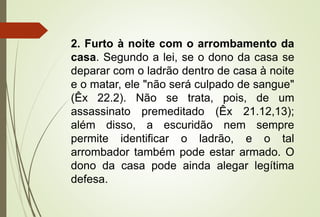 2. Furto à noite com o arrombamento da
casa. Segundo a lei, se o dono da casa se
deparar com o ladrão dentro de casa à noite
e o matar, ele "não será culpado de sangue"
(Êx 22.2). Não se trata, pois, de um
assassinato premeditado (Êx 21.12,13);
além disso, a escuridão nem sempre
permite identificar o ladrão, e o tal
arrombador também pode estar armado. O
dono da casa pode ainda alegar legítima
defesa.
 