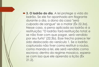  3. O ladrão do dia. A lei protege a vida do
ladrão. Se ele for apanhado em flagrante
durante o dia, o dono da casa "será
culpado de sangue" se o matar (Êx 22.3a).
Nesse caso, a pena aplicada ao ladrão é a
restituição: "O ladrão fará restituição total; e
se não tiver com que pagar, será vendido
por seu furto" (22.3b). Esse trecho parece ter
sido deslocado do versículo 1. Se o ladrão
capturado não tiver como restituir o roubo,
como manda a lei, ele será vendido como
escravo; dentro do regime mosaico, espera-
se com isso que ele aprenda a lição (Êx
21.2).
 