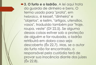 3. O furto e o ladrão. A lei aqui trata
da guarda de dinheiro e bens. O
termo usado para "prata", em
hebraico, é kessef, "dinheiro" e
"objetos", e kelim, "artigos, utensílios,
vasos", traduzido também por "traje,
roupa, veste" (Dt 22.5). Se alguma
dessas coisas estiver sob a proteção
de alguém e for roubada, o ladrão
retribuirá em dobro caso seja
descoberto (Êx 22.7). Mas, se o autor
do furto não for encontrado, o
responsável pela custódia terá de
provar sua inocência diante dos juízes
(Êx 22.8).
 