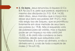  2. Os bens. Jesus renunciou à riqueza (2 Co
8.9; Fp 2.6,7) e, pelo que parece, esperava o
mesmo dos discípulos (Lc 9.3; 10.4; 14.33).
Além disso, Jesus mandou que o moço rico
desse seus bens aos pobres (Mt 19.21), mas
não exigiu isso de Zaqueu, que se prontificou
livremente em doar metade de seus bens
aos pobres (Lc 19.8). Não é requerido voto
de pobreza para ser cristão, mas a riqueza
pode ser um tropeço na vida cristã (Mt
13.22). A fé cristã não condena os bens
materiais, desde que adquiridos com
honestidade. É o amor ao dinheiro, e não o
dinheiro em si, a raiz de toda a espécie de
males (1 Tm 6.9,10).
 