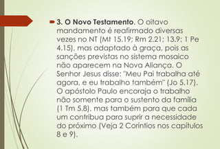 3. O Novo Testamento. O oitavo
mandamento é reafirmado diversas
vezes no NT (Mt 15.19; Rm 2.21; 13.9; 1 Pe
4.15), mas adaptado à graça, pois as
sanções previstas no sistema mosaico
não aparecem na Nova Aliança. O
Senhor Jesus disse: "Meu Pai trabalha até
agora, e eu trabalho também" (Jo 5.17).
O apóstolo Paulo encoraja o trabalho
não somente para o sustento da família
(1 Tm 5.8), mas também para que cada
um contribua para suprir a necessidade
do próximo (Veja 2 Coríntios nos capítulos
8 e 9).
 