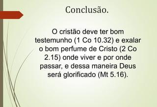 Conclusão.
O cristão deve ter bom
testemunho (1 Co 10.32) e exalar
o bom perfume de Cristo (2 Co
2.15) onde viver e por onde
passar, e dessa maneira Deus
será glorificado (Mt 5.16).
 