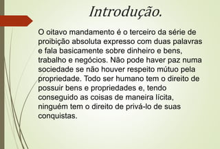 Introdução.
O oitavo mandamento é o terceiro da série de
proibição absoluta expresso com duas palavras
e fala basicamente sobre dinheiro e bens,
trabalho e negócios. Não pode haver paz numa
sociedade se não houver respeito mútuo pela
propriedade. Todo ser humano tem o direito de
possuir bens e propriedades e, tendo
conseguido as coisas de maneira lícita,
ninguém tem o direito de privá-lo de suas
conquistas.
 