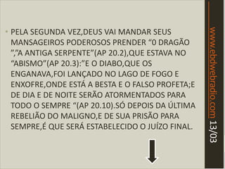 www.ebdwebradio.com13/03
• PELA SEGUNDA VEZ,DEUS VAI MANDAR SEUS
MANSAGEIROS PODEROSOS PRENDER “0 DRAGÃO
”,”A ANTIGA SERPENTE”(AP 20.2),QUE ESTAVA NO
“ABISMO”(AP 20.3):”E O DIABO,QUE OS
ENGANAVA,FOI LANÇADO NO LAGO DE FOGO E
ENXOFRE,ONDE ESTÁ A BESTA E O FALSO PROFETA;E
DE DIA E DE NOITE SERÃO ATORMENTADOS PARA
TODO O SEMPRE “(AP 20.10).SÓ DEPOIS DA ÚLTIMA
REBELIÃO DO MALIGNO,E DE SUA PRISÃO PARA
SEMPRE,É QUE SERÁ ESTABELECIDO O JUÍZO FINAL.
 