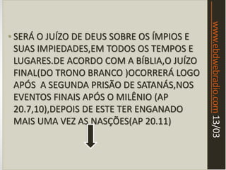 www.ebdwebradio.com13/03
• SERÁ O JUÍZO DE DEUS SOBRE OS ÍMPIOS E
SUAS IMPIEDADES,EM TODOS OS TEMPOS E
LUGARES.DE ACORDO COM A BÍBLIA,O JUÍZO
FINAL(DO TRONO BRANCO )OCORRERÁ LOGO
APÓS A SEGUNDA PRISÃO DE SATANÁS,NOS
EVENTOS FINAIS APÓS O MILÊNIO (AP
20.7,10),DEPOIS DE ESTE TER ENGANADO
MAIS UMA VEZ AS NASÇÕES(AP 20.11)
 
