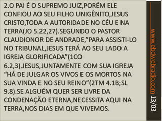 www.ebdwebradio.com13/03
2.O PAI É O SUPREMO JUIZ,PORÉM ELE
CONFIOU AO SEU FILHO UNIGÊNITO,JESUS
CRISTO,TODA A AUTORIDADE NO CÉU E NA
TERRA(JO 5.22,27).SEGUNDO O PASTOR
CLAUDIONOR DE ANDRADE,”PARA ASSISTI-LO
NO TRIBUNAL,JESUS TERÁ AO SEU LADO A
IGREJA GLORIFICADA”(1CO
6.2,3).JESUS,JUNTAMENTE COM SUA IGREJA
“HÁ DE JULGAR OS VIVOS E OS MORTOS NA
SUA VINDA E NO SEU REINO”(2TM 4.1B;SL
9.8).SE ALGUÉM QUER SER LIVRE DA
CONDENAÇÃO ETERNA,NECESSITA AQUI NA
TERRA,NOS DIAS EM QUE VIVEMOS.
 