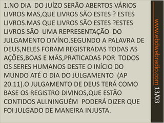 www.ebdwebradio.com13/03
1.NO DIA DO JUÍZO SERÃO ABERTOS VÁRIOS
LIVROS MAS,QUE LIVROS SÃO ESTES ? ESTES
LIVROS.MAS QUE LIVROS SÃO ESTES ?ESTES
LIVROS SÃO UMA REPRESENTAÇÃO DO
JULGAMENTO DIVÍNO.SEGUNDO A PALAVRA DE
DEUS,NELES FORAM REGISTRADAS TODAS AS
AÇÕES,BOAS E MÁS,PRATICADAS POR TODOS
OS SERES HUMANOS DESTE O INÍCIO DO
MUNDO ATÉ O DIA DO JULGAMENTO (AP
20.11).O JULGAMENTO DE DEUS TERÁ COMO
BASE OS REGISTRO DIVINOS,QUE ESTÃO
CONTIDOS ALI.NINGUÉM PODERÁ DIZER QUE
FOI JULGADO DE MANEIRA INJUSTA.
 