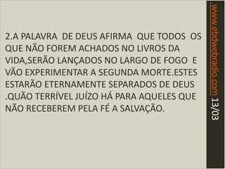 www.ebdwebradio.com13/03
2.A PALAVRA DE DEUS AFIRMA QUE TODOS OS
QUE NÃO FOREM ACHADOS NO LIVROS DA
VIDA,SERÃO LANÇADOS NO LARGO DE FOGO E
VÃO EXPERIMENTAR A SEGUNDA MORTE.ESTES
ESTARÃO ETERNAMENTE SEPARADOS DE DEUS
.QUÃO TERRÍVEL JUÍZO HÁ PARA AQUELES QUE
NÃO RECEBEREM PELA FÉ A SALVAÇÃO.
 
