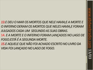 13.E DEU O MAR OS MORTOS QUE NELE HAVIA;E A MORTE E
O INFERNODERAM OS MORTOS QUE NELESHAVIA,E FORAM
JULGADOS CADA UM SEGUNDO AS SUAS OBRAS.
14. E A MORTE E O INFERNOFORAM LANÇADOS NO LAGO DE
FOGO.ESTÁ É A SEGUNDA MORTE.
15.E AQUELE QUE NÃO FOI ACHADO ESCRITONO LIVRO DA
VIDA FOI LANÇADO NO LAGO DE FOGO.
www.ebdwebradio.com13/03
 