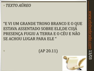 www.ebdwebradio.com13/03
• TEXTO AÚREO
• “[...] QUE NÃO ADORARAM A BESTA NEM A
SUA IMAGEM,E NÃO RECEBERAM O SINAL
NA TESRA NEM NA MÃO ;E VIVERAM E
REINARAM COM CRISTO DURANTE MIL
ANOS .
• (AP 20.4)
• TEXTO AÚREO
“E VI UM GRANDE TRONO BRANCO E O QUE
ESTAVA ASSENTADO SOBRE ELE,DE CUJÁ
PRESENÇA FUGIU A TERRA E O CÉU E NÃO
SE ACHOU LUGAR PARA ELE “
• (AP 20.11)
 