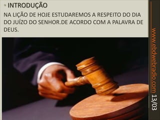 www.ebdwebradio.com13/03
• INTRODUÇÃO
NA LIÇÃO DE HOJE ESTUDAREMOS A RESPEITO DO DIA
DO JUÍZO DO SENHOR.DE ACORDO COM A PALAVRA DE
DEUS.
 