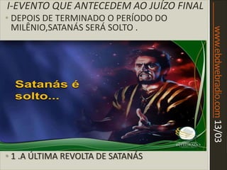 www.ebdwebradio.com13/03
I-EVENTO QUE ANTECEDEM AO JUÍZO FINAL
• DEPOIS DE TERMINADO O PERÍODO DO
MILÊNIO,SATANÁS SERÁ SOLTO .
• 1 .A ÚLTIMA REVOLTA DE SATANÁS
 