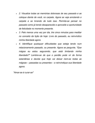 • 2. Visualize todas as memórias dolorosas de seu passado e as
coloque diante de você, no carpete. Agora se veja enrolando o
carpete e se livrando de tudo isso. Permita-se pensar no
passado como já tendo desaparecido e aproveite a oportunidade
de felicidade no momento presente.
• 3. Pelo menos uma vez por dia, tire cinco minutos para meditar
no conceito da lição de hoje: Livre do passado, eu reinvindico
minha liberdade agora.
• 4. Identifique quaisquer dificuldades que esteja tendo num
relacionamento passado, ou presente. Agora se pergunte, "Que
mágoa eu estou segurando, que está limitando minha
liberdade?" Lembre-se de que o perdão pode vir de forma
estantânea e decida que hoje vai deixar irem-se todas as
mágoas – passadas ou presentes – e reinvindique sua liberdade
agora.
"Amar-se é curar-se"
 