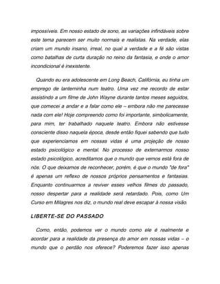impossíveis. Em nosso estado de sono, as variações infindáveis sobre
este tema parecem ser muito normais e realistas. Na verdade, elas
criam um mundo insano, irreal, no qual a verdade e a fé são vistas
como batalhas de curta duração no reino da fantasia, e onde o amor
incondicional é inexistente.
Quando eu era adolescente em Long Beach, Califórnia, eu tinha um
emprego de lanterninha num teatro. Uma vez me recordo de estar
assistindo a um filme de John Wayne durante tantos meses seguidos,
que comecei a andar e a falar como ele – embora não me parecesse
nada com ele! Hoje compreendo como foi importante, simbolicamente,
para mim, ter trabalhado naquele teatro. Embora não estivesse
consciente disso naquela época, desde então fiquei sabendo que tudo
que experienciamos em nossas vidas é uma projeção de nosso
estado psicológico e mental. No processo de externarmos nosso
estado psicológico, acreditamos que o mundo que vemos está fora de
nós. O que deixamos de reconhecer, porém, é que o mundo "de fora"
é apenas um reflexo de nossos próprios pensamentos e fantasias.
Enquanto continuarmos a reviver esses velhos filmes do passado,
nosso despertar para a realidade será retardado. Pois, como Um
Curso em Milagres nos diz, o mundo real deve escapar à nossa visão.
LIBERTE-SE DO PASSADO
Como, então, podemos ver o mundo como ele é realmente e
acordar para a realidade da presença do amor em nossas vidas – o
mundo que o perdão nos oferece? Poderemos fazer isso apenas
 