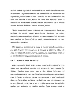 quando formos capazes de nos libertar e aos outros de todos os erros
do passado. Os grandes mestres da humanidade nos ensinaram que
é possível perdoar todo mundo – mesmo os que acreditamos que
mais nos feriram. Como Filhos de Deus nós também temos a
condição de transcender nossas ilusões, escolhendo ver o mundo
através do olhos do amor – com os olhos do perdão.
Todos temos lembranças dolorosas de nosso passado. Para nos
proteger de repetir essas experiências dolorosas no futuro,
construímos nossas defesas. Usando o nosso passado cheio de medo
para predizer um futuro cheio de medo, somos incapazes de viver
sem medo no presente.
Não podemos experienciar o medo e o amor simultaneamente, e
por isso devemos reconhecer que o passado já acabou e não pode
mais nos afetar. Podemos viver no presente, na presença do amor, só
se nos libertarmos do passado através do perdão.
OS "LUGARES MAIS SANTOS"
Como um ilustração da lição de hoje, gostaria de compartilhar com
vocês uma experiência que tive dois anos atrás. Meu co-autor Dr.
William Thetford (que, junto com a Dra. Helen Schucman foi
responsável por fazer com que Um Curso em Milagres fosse editado)
e eu tínhamos aceito um convite para consultar o staff médico da
Base da Força Aérea de Travis, na Califórnia, para discutirmos como
os princípios do curso, isto é, os princípios para cura das atitudes
podiam ser aplicados no modelo médico. Essa acabou sendo a
 