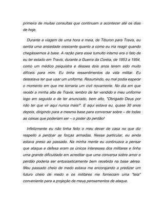primeira de muitas consultas que continuam a acontecer até os dias
de hoje.
Durante a viagem de uma hora e meia, de Tiburon para Travis, eu
sentia uma ansiedade crescente quanto a como eu iria reagir quando
chegássemos à base. A razão para esse tumulto interno era o fato de
eu ter estado em Travis, durante a Guerra da Coréia, de 1953 a 1954,
como um médico psiquiatra e desses dois anos terem sido muito
difíceis para mim. Eu tinha ressentimentos da vida militar. Eu
detestava ter que usar um uniforme. Resumindo, eu mal podia esperar
o momento em que me tornaria um civil novamente. No dia em que
recebi a minha alta de Travis, lembro de ter vendido o meu uniforme
logo em seguida e de ter anunciado, bem alto, "Obrigado Deus por
não ter que vir aqui nunca mais!". E aqui estava eu, quase 30 anos
depois, dirigindo para a mesma base para conversar sobre – de todas
as coisas que poderiam ser – o poder do perdão!
Infelizmente eu não tinha feito o meu dever de casa no que diz
respeito a perdoar as forças armadas. Nesse particular, eu ainda
estava preso ao passado. Na minha mente eu continuava a pensar
que ataque e defesa eram os únicos interesses dos militares e tinha
uma grande dificuldade em acreditar que uma conversa sobre amor e
perdão poderia ser entusiasticamente bem recebida na base aérea.
Meu passado cheio de medo estava me encorajando a predizer um
futuro cheio de medo e os militares me forneciam uma "tela"
conveniente para a projeção de meus pensamentos de ataque.
 