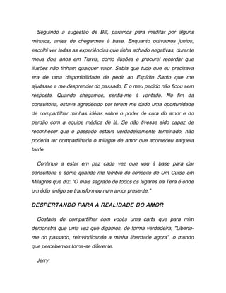 Seguindo a sugestão de Bill, paramos para meditar por alguns
minutos, antes de chegarmos à base. Enquanto orávamos juntos,
escolhi ver todas as experiências que tinha achado negativas, durante
meus dois anos em Travis, como ilusões e procurei recordar que
ilusões não tinham qualquer valor. Sabia que tudo que eu precisava
era de uma disponibilidade de pedir ao Espírito Santo que me
ajudasse a me desprender do passado. E o meu pedido não ficou sem
resposta. Quando chegamos, sentia-me à vontade. No fim da
consultoria, estava agradecido por terem me dado uma oportunidade
de compartilhar minhas idéias sobre o poder de cura do amor e do
perdão com a equipe médica de lá. Se não tivesse sido capaz de
reconhecer que o passado estava verdadeiramente terminado, não
poderia ter compartilhado o milagre de amor que aconteceu naquela
tarde.
Continuo a estar em paz cada vez que vou à base para dar
consultoria e sorrio quando me lembro do conceito de Um Curso em
Milagres que diz: "O mais sagrado de todos os lugares na Tera é onde
um ódio antigo se transformou num amor presente."
DESPERTANDO PARA A REALIDADE DO AMOR
Gostaria de compartilhar com vocês uma carta que para mim
demonstra que uma vez que digamos, de forma verdadeira, "Liberto-
me do passado, reinvindicando a minha liberdade agora", o mundo
que percebemos torna-se diferente.
Jerry:
 