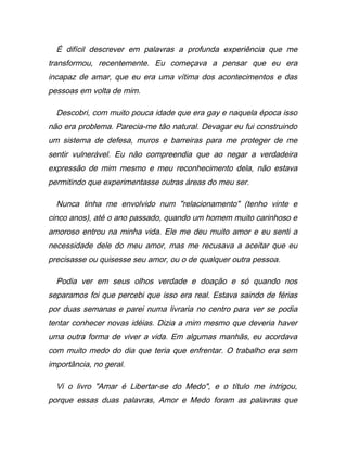 É difícil descrever em palavras a profunda experiência que me
transformou, recentemente. Eu começava a pensar que eu era
incapaz de amar, que eu era uma vítima dos acontecimentos e das
pessoas em volta de mim.
Descobri, com muito pouca idade que era gay e naquela época isso
não era problema. Parecia-me tão natural. Devagar eu fui construindo
um sistema de defesa, muros e barreiras para me proteger de me
sentir vulnerável. Eu não compreendia que ao negar a verdadeira
expressão de mim mesmo e meu reconhecimento dela, não estava
permitindo que experimentasse outras áreas do meu ser.
Nunca tinha me envolvido num "relacionamento" (tenho vinte e
cinco anos), até o ano passado, quando um homem muito carinhoso e
amoroso entrou na minha vida. Ele me deu muito amor e eu senti a
necessidade dele do meu amor, mas me recusava a aceitar que eu
precisasse ou quisesse seu amor, ou o de qualquer outra pessoa.
Podia ver em seus olhos verdade e doação e só quando nos
separamos foi que percebi que isso era real. Estava saindo de férias
por duas semanas e parei numa livraria no centro para ver se podia
tentar conhecer novas idéias. Dizia a mim mesmo que deveria haver
uma outra forma de viver a vida. Em algumas manhãs, eu acordava
com muito medo do dia que teria que enfrentar. O trabalho era sem
importância, no geral.
Vi o livro "Amar é Libertar-se do Medo", e o título me intrigou,
porque essas duas palavras, Amor e Medo foram as palavras que
 