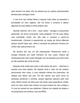 esse homem me disse. Ele me dissera que eu estava amendrontado
demais para conseguir amar.
Li seu livro nas minhas férias e esqueci tudo sobre as pressões e
prioridades do meu negócio. Ele me tocou e comecei a aplicar
algumas de suas idéias à minha própria vida.
Quando retornei, reli o livro – duas vezes – devagar e procurando
apreender, de forma consciente, cada parágrafo. Fiz de suas idéias
uma prioridade minha, por três dias e comecei a sentir-me
transformado. Comecei a experienciar as coisas de forma diferente
porque escolhi fazer isso. Senti a semente do potencial humano em
minha vida, pela primeira vez.
No terceiro dia, tive um dia interessante. Parecia-me sentir a
energia entrando por cada milímetro do meu corpo. Estava tão
interessado pela vida e pela interação com as pessoas que senti como
se não pudesse dar conta de tudo.
Naquela noite voltei para casa e não parava de sorrir… Adormeci e
acordei uma hora depois. De repente senti o calor do dia anterior
percorrendo meu corpo, e uma vibração intensa me preencheu, da
cabeça aos dedos dos pés. Foi tão intenso que senti como se
estivesse perdendo o controle, porque lágrimas desciam pelo meu
rosto. Minha mente me dizia para não temer essa experiência. Então,
senti um calor ainda mais intenso um pouco abaixo do meu umbigo e
VI uma luz saindo do meu abdômen. Estava num estado de êxtase e
me perguntava se sonhava, mas era REAL.
 