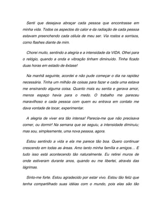 Senti que desejava abraçar cada pessoa que encontrasse em
minha vida. Todos os aspectos do calor e da radiação de cada pessoa
estavam preenchendo cada célula de meu ser. Via rostos e sorrisos,
como flashes diante de mim.
Chorei muito, sentindo a alegria e a intensidade da VIDA. Olhei para
o relógio, quando a onda e vibração tinham diminuído. Tinha ficado
duas horas em estado de êxtase!
Na manhã seguinte, acordei e não pude começar o dia na rapidez
necessária. Tinha um milhão de coisas para fazer e cada uma estava
me ensinando alguma coisa. Quanto mais eu sentia e gerava amor,
menos espaço havia para o medo. O trabalho me pareceu
maravilhoso e cada pessoa com quem eu entrava em contato me
dava vontade de tocar, experimentar.
A alegria de viver era tão intensa! Parecia-me que não precisava
comer, ou dormir! Na semana que se seguiu, a intensidade diminuiu;
mas sou, simplesmente, uma nova pessoa, agora.
Estou sentindo a vida e ela me parece tão boa. Quero continuar
crescendo em todas as áreas. Amo tanto minha família e amigos… E
tudo isso está acontecendo tão naturalmente. Eu retirei muros de
onde estiveram durante anos, quando eu me libertei, através das
lágrimas.
Sinto-me forte. Estou agradecido por estar vivo. Estou tão feliz que
tenha compartilhado suas idéias com o mundo, pois elas são tão
 