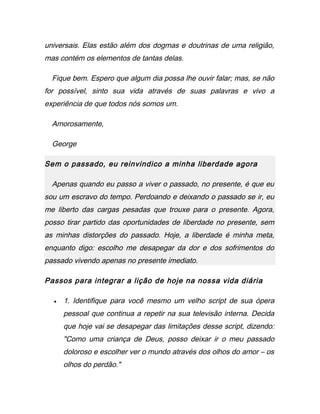 universais. Elas estão além dos dogmas e doutrinas de uma religião,
mas contém os elementos de tantas delas.
Fique bem. Espero que algum dia possa lhe ouvir falar; mas, se não
for possível, sinto sua vida através de suas palavras e vivo a
experiência de que todos nós somos um.
Amorosamente,
George
Sem o passado, eu reinvindico a minha liberdade agora
Apenas quando eu passo a viver o passado, no presente, é que eu
sou um escravo do tempo. Perdoando e deixando o passado se ir, eu
me liberto das cargas pesadas que trouxe para o presente. Agora,
posso tirar partido das oportunidades de liberdade no presente, sem
as minhas distorções do passado. Hoje, a liberdade é minha meta,
enquanto digo: escolho me desapegar da dor e dos sofrimentos do
passado vivendo apenas no presente imediato.
Passos para integrar a lição de hoje na nossa vida diária
• 1. Identifique para você mesmo um velho script de sua ópera
pessoal que continua a repetir na sua televisão interna. Decida
que hoje vai se desapegar das limitações desse script, dizendo:
"Como uma criança de Deus, posso deixar ir o meu passado
doloroso e escolher ver o mundo através dos olhos do amor – os
olhos do perdão."
 