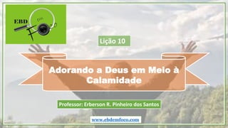 Adorando a Deus em Meio à
Calamidade
www.ebdemfoco.com
Professor: Erberson R. Pinheiro dos Santos
Lição 10
 