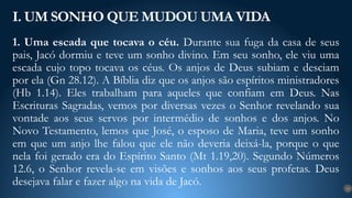 1. Uma escada que tocava o céu. Durante sua fuga da casa de seus
pais, Jacó dormiu e teve um sonho divino. Em seu sonho, ele viu uma
escada cujo topo tocava os céus. Os anjos de Deus subiam e desciam
por ela (Gn 28.12). A Bíblia diz que os anjos são espíritos ministradores
(Hb 1.14). Eles trabalham para aqueles que confiam em Deus. Nas
Escrituras Sagradas, vemos por diversas vezes o Senhor revelando sua
vontade aos seus servos por intermédio de sonhos e dos anjos. No
Novo Testamento, lemos que José, o esposo de Maria, teve um sonho
em que um anjo lhe falou que ele não deveria deixá-la, porque o que
nela foi gerado era do Espírito Santo (Mt 1.19,20). Segundo Números
12.6, o Senhor revela-se em visões e sonhos aos seus profetas. Deus
desejava falar e fazer algo na vida de Jacó.
I. UM SONHO QUE MUDOU UMA VIDA
12
 