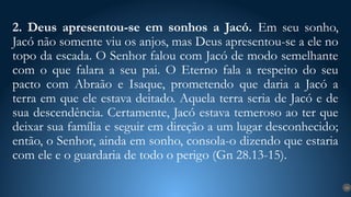 2. Deus apresentou-se em sonhos a Jacó. Em seu sonho,
Jacó não somente viu os anjos, mas Deus apresentou-se a ele no
topo da escada. O Senhor falou com Jacó de modo semelhante
com o que falara a seu pai. O Eterno fala a respeito do seu
pacto com Abraão e Isaque, prometendo que daria a Jacó a
terra em que ele estava deitado. Aquela terra seria de Jacó e de
sua descendência. Certamente, Jacó estava temeroso ao ter que
deixar sua família e seguir em direção a um lugar desconhecido;
então, o Senhor, ainda em sonho, consola-o dizendo que estaria
com ele e o guardaria de todo o perigo (Gn 28.13-15).
14
 