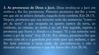 3. As promessas de Deus a Jacó. Deus revelou-se a Jacó em
sonhos e lhe fez promessas. Primeiro prometeu dar-lhe a terra
em que ele se achava deitado, naquela noite sombria (Gn 28.13).
Depois, prometeu que sua semente seria tão numerosa “como o
pó da terra” e que ocuparia os quatro cantos da terra, ao
ocidente, ao oriente, ao norte e ao sul. Em seguida, repetiu a
promessa que fizera a Abraão e a Isaque: “E a tua semente será
como o pó da terra” (Gn 28.14). Por último, prometeu-lhe que
estaria com ele e o guardaria por onde quer que andasse, e que
lhe faria retornar à terra onde ele encontrava-se, e não o
deixaria até que cumprisse o que lhe havia dito (Gn 28.14).
15
 