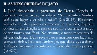 1. Jacó descobriu a presença de Deus. Depois de
despertar do seu sono, Jacó disse: “Na verdade o Senhor
está neste lugar, e eu não o sabia” (Gn 28.16). Ele estava
vivendo um dos piores momentos de sua vida, fugindo
do seu lar em direção à casa de seu tio e correndo o risco
de ser morto por Esaú. No entanto, é nesse momento de
adversidade que Deus revelou-se e mostrou que Jacó não
estava sozinho. Isso nos lembra Jó, que disse que a dor e
a aflição fizeram-no conhecer a Deus de modo pessoal
(Jo 42.5).
II. AS DESCOBERTAS DE JACÓ
18
 