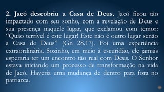 2. Jacó descobriu a Casa de Deus. Jacó ficou tão
impactado com seu sonho, com a revelação de Deus e
sua presença naquele lugar, que exclamou com temor:
“Quão terrível é este lugar! Este não é outro lugar senão
a Casa de Deus” (Gn 28.17). Foi uma experiência
extraordinária. Sozinho, em meio à escuridão, ele jamais
esperaria ter um encontro tão real com Deus. O Senhor
estava iniciando um processo de transformação na vida
de Jacó. Haveria uma mudança de dentro para fora no
patriarca.
19
 