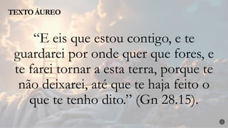 TEXTO ÁUREO
2
“E eis que estou contigo, e te
guardarei por onde quer que fores, e
te farei tornar a esta terra, porque te
não deixarei, até que te haja feito o
que te tenho dito.” (Gn 28.15).
 