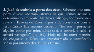 3. Jacó descobriu a porta dos céus. Sabemos que uma
porta é uma abertura, através da qual temos acesso a
determinado ambiente. Na Nova Aliança, conforme nos
revela a Palavra de Deus, a porta de acesso aos céus é
Jesus Cristo. Ele mesmo declarou: “Eu sou a porta; se
alguém entrar por mim, salvar-se-á, e entrará, e sairá, e
achará pastagens” (Jo 10.9). Hoje não há outra maneira
de chegar-se a Deus, ser transformado e santificado
senão por intermédio de Jesus Cristo.
20
 