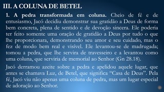 1. A pedra transformada em coluna. Cheio de fé e de
entusiasmo, Jacó decidiu demonstrar sua gratidão a Deus de forma
bem concreta, plena de sentido e de devoção sincera. Ele poderia
ter feito somente uma oração de gratidão a Deus por tudo o que
lhe proporcionara, demonstrando seu amor e seu cuidado, mas o
fez de modo bem real e visível. Ele levantou-se de madrugada;
tomou a pedra, que lhe servira de travesseiro e a levantou como
uma coluna, que serviria de memorial ao Senhor (Gn 28.18).
Jacó derramou azeite sobre a pedra e apelidou aquele lugar, que
antes se chamava Luz, de Betel, que significa “Casa de Deus”. Pela
fé, Jacó viu não apenas uma coluna de pedra, mas um lugar especial
de adoração ao Senhor.
III. A COLUNA DE BETEL
23
 