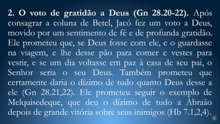 2. O voto de gratidão a Deus (Gn 28.20-22). Após
consagrar a coluna de Betel, Jacó fez um voto a Deus,
movido por um sentimento de fé e de profunda gratidão.
Ele prometeu que, se Deus fosse com ele, e o guardasse
na viagem, e lhe desse pão para comer e vestes para
vestir, e se um dia voltasse em paz à casa de seu pai, o
Senhor seria o seu Deus. Também prometeu que
certamente daria o dízimo de tudo quanto Deus desse a
ele (Gn 28.21,22). Ele prometeu seguir o exemplo de
Melquisedeque, que deu o dízimo de tudo a Abraão
depois de grande vitória sobre seus inimigos (Hb 7.1,2,4). 24
 
